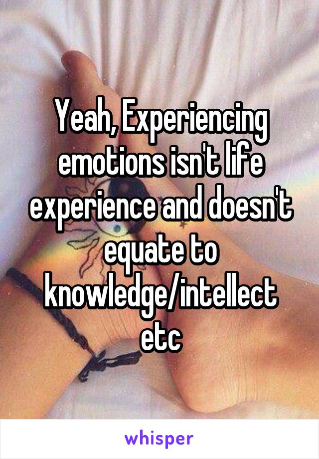 Yeah, Experiencing emotions isn't life experience and doesn't equate to knowledge/intellect etc