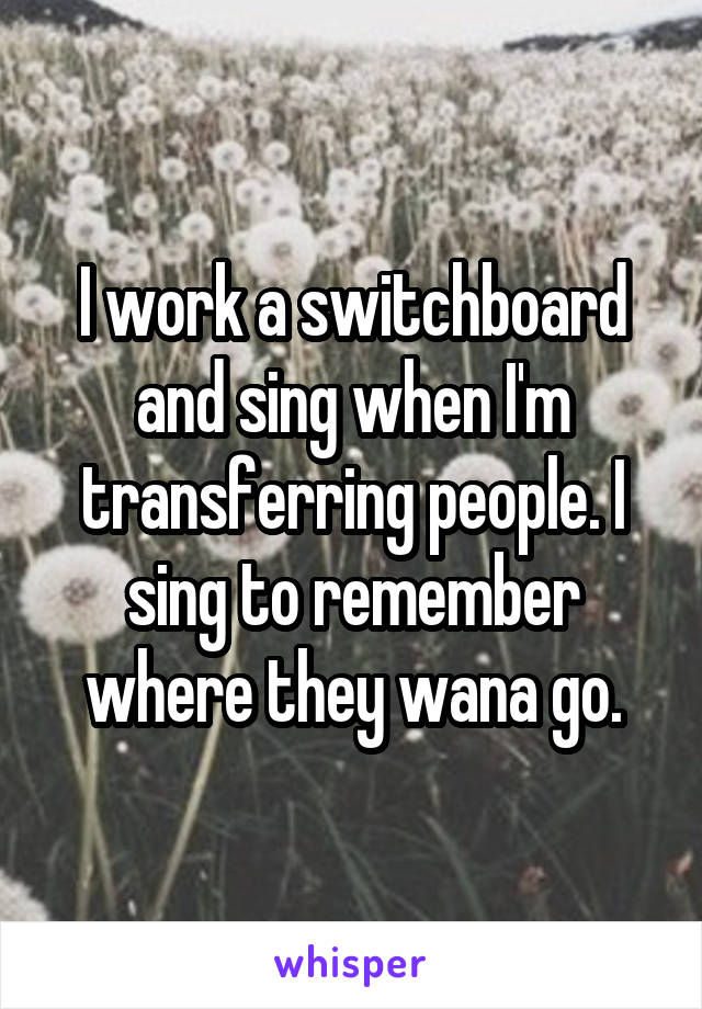I work a switchboard and sing when I'm transferring people. I sing to remember where they wana go.