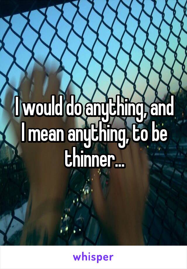 I would do anything, and I mean anything, to be thinner...