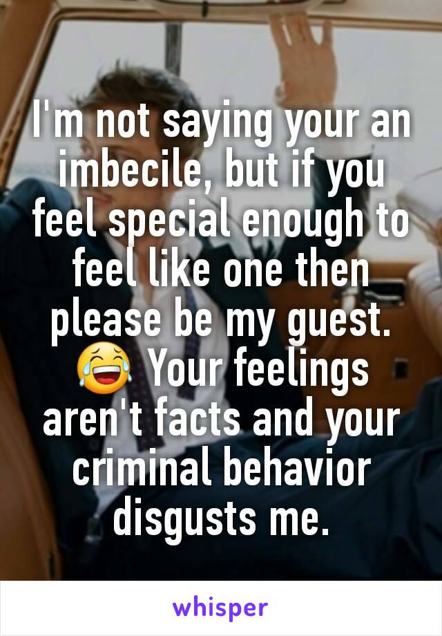 I'm not saying your an imbecile, but if you feel special enough to feel like one then please be my guest. 😂 Your feelings aren't facts and your criminal behavior disgusts me.