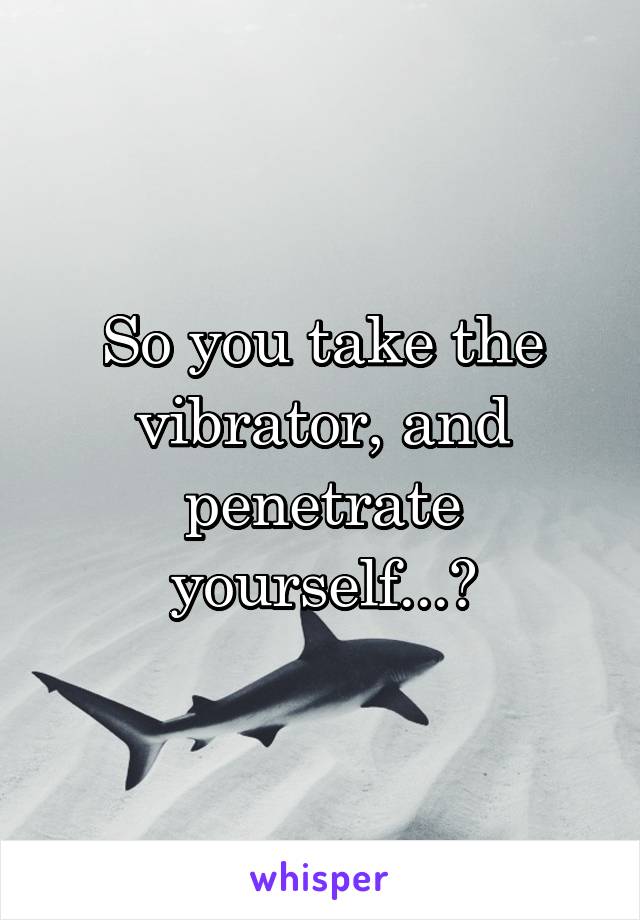 So you take the vibrator, and penetrate yourself...?