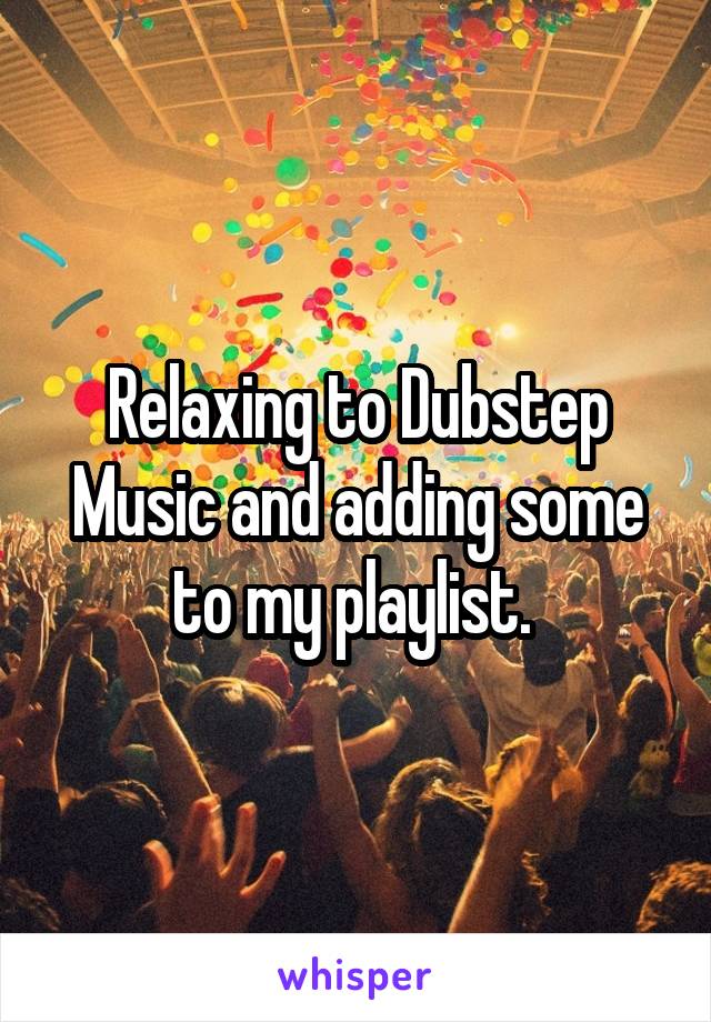 Relaxing to Dubstep Music and adding some to my playlist. 
