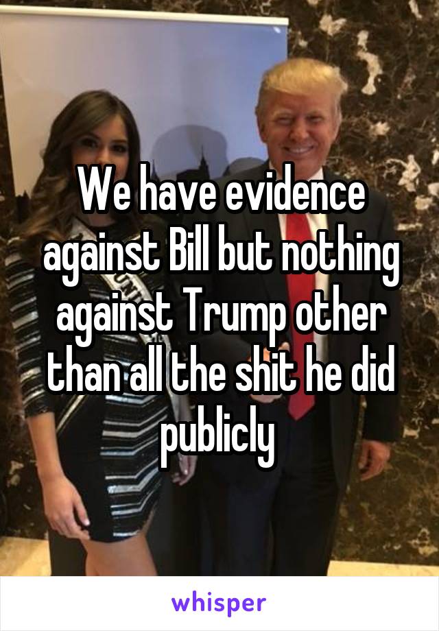 We have evidence against Bill but nothing against Trump other than all the shit he did publicly 