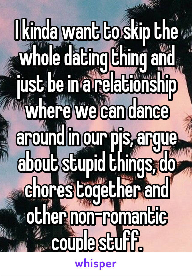 I kinda want to skip the whole dating thing and just be in a relationship where we can dance around in our pjs, argue about stupid things, do chores together and other non-romantic couple stuff.