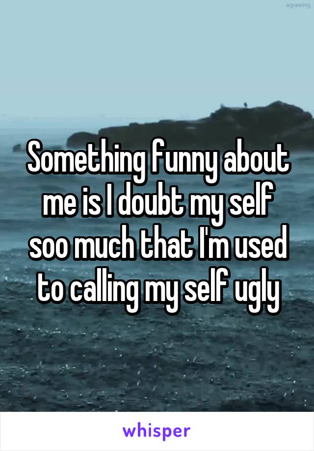 Something funny about me is I doubt my self soo much that I'm used to calling my self ugly