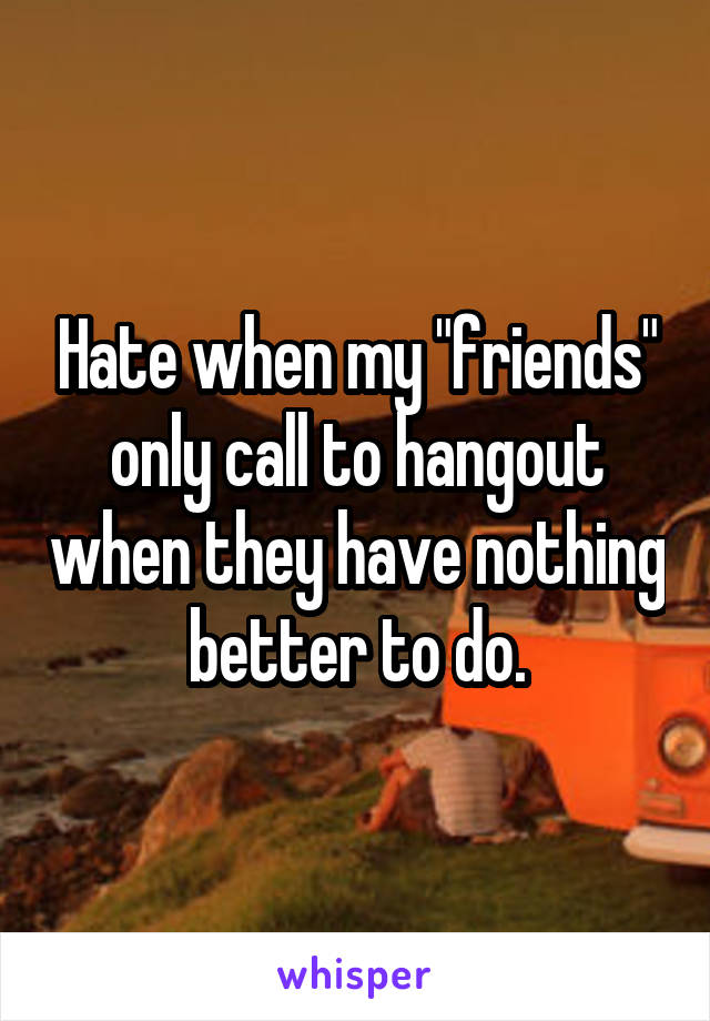 Hate when my "friends" only call to hangout when they have nothing better to do.