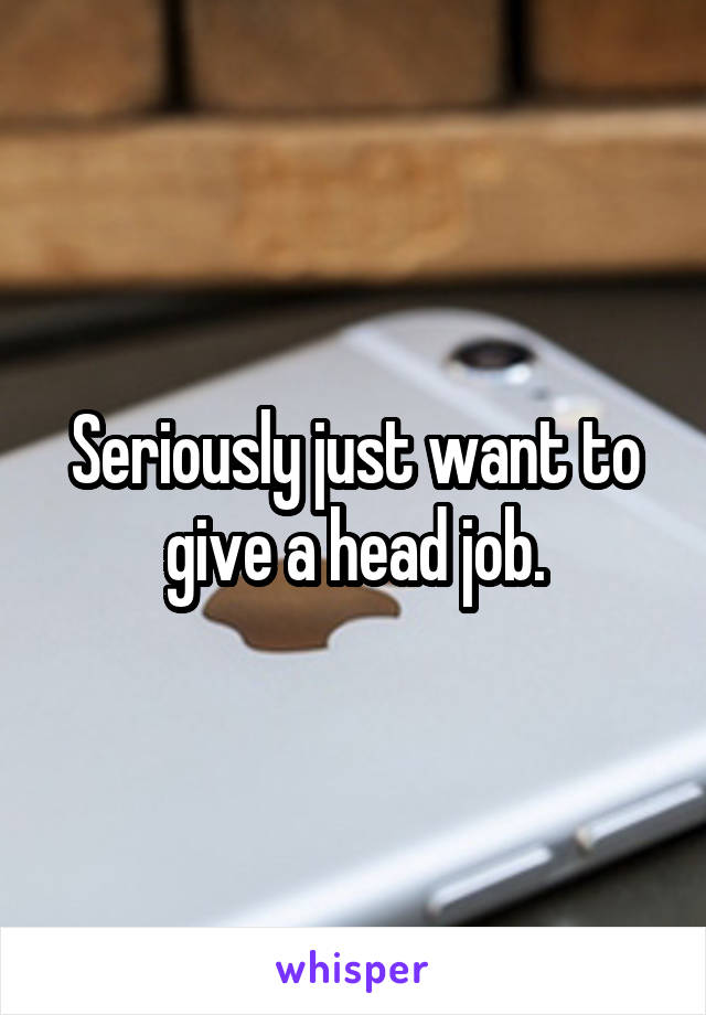 Seriously just want to give a head job.