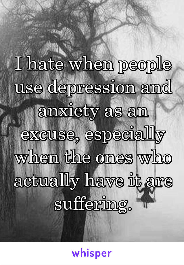 I hate when people use depression and anxiety as an excuse, especially when the ones who actually have it are suffering.