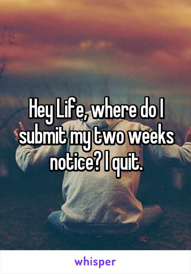 Hey Life, where do I submit my two weeks notice? I quit.