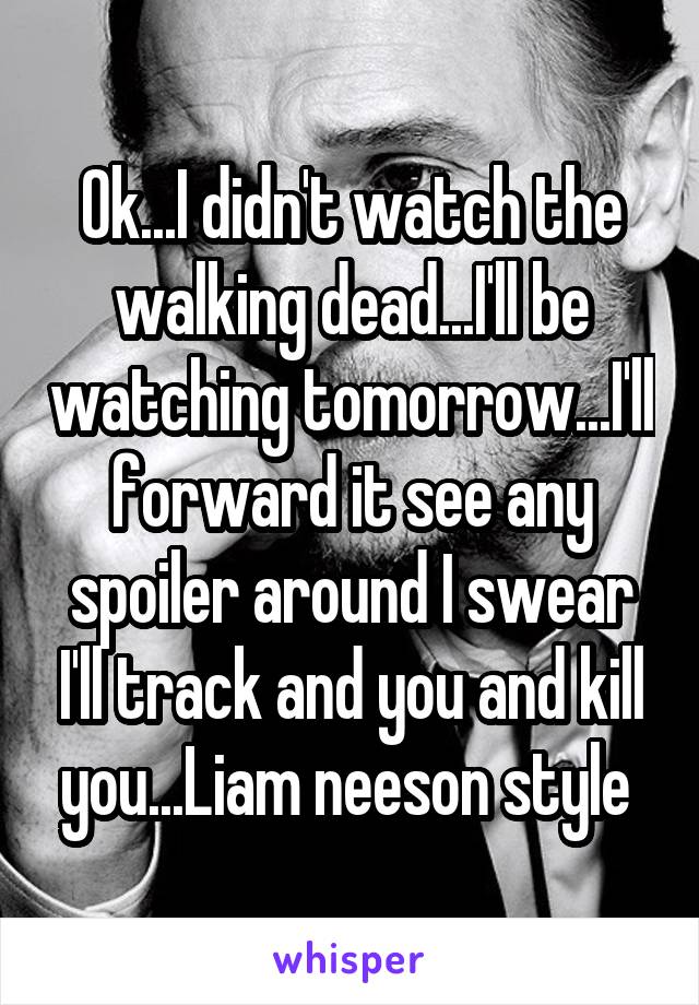 Ok...I didn't watch the walking dead...I'll be watching tomorrow...I'll forward it see any spoiler around I swear I'll track and you and kill you...Liam neeson style 