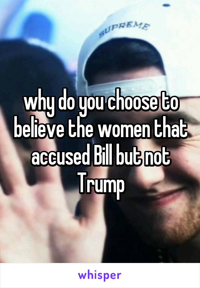 why do you choose to believe the women that accused Bill but not Trump