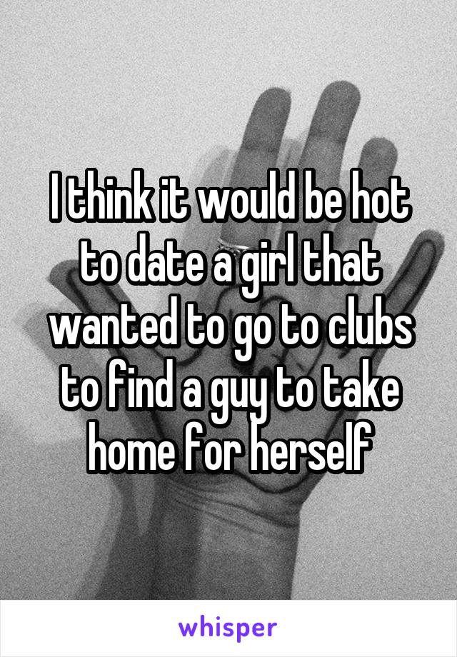 I think it would be hot to date a girl that wanted to go to clubs to find a guy to take home for herself