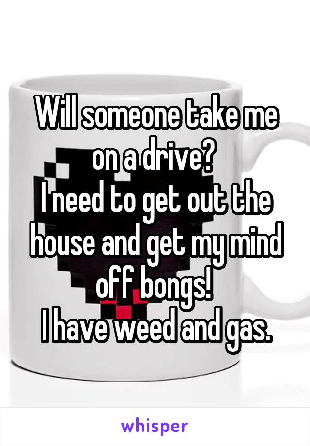 Will someone take me on a drive? 
I need to get out the house and get my mind off bongs! 
I have weed and gas.