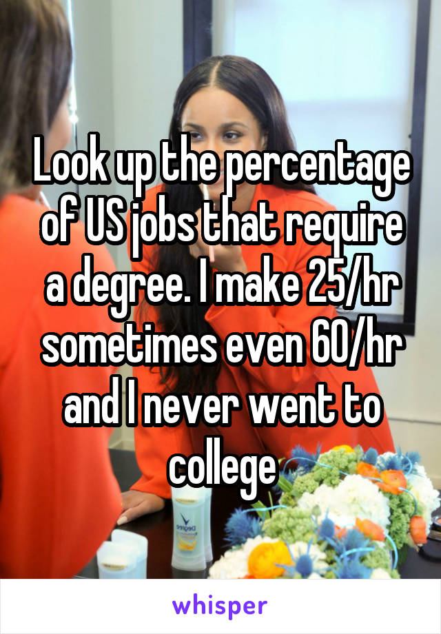 Look up the percentage of US jobs that require a degree. I make 25/hr sometimes even 60/hr and I never went to college