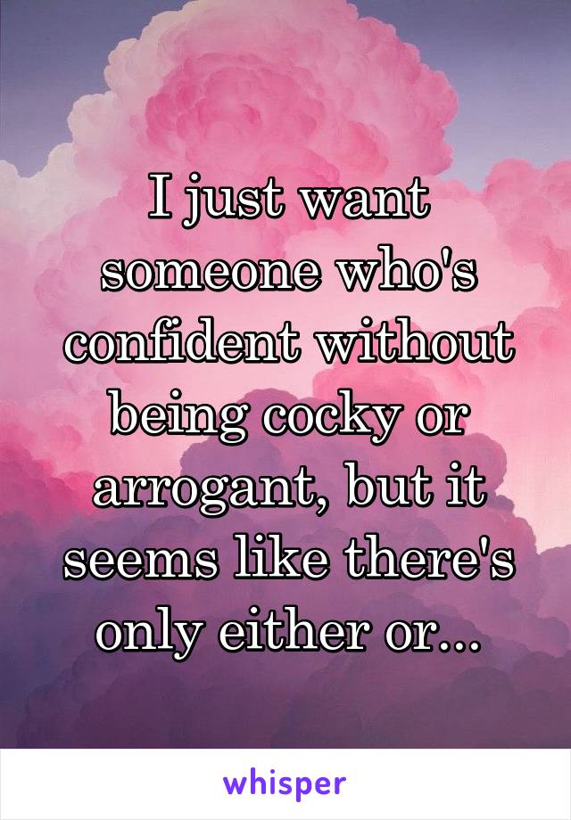 I just want someone who's confident without being cocky or arrogant, but it seems like there's only either or...