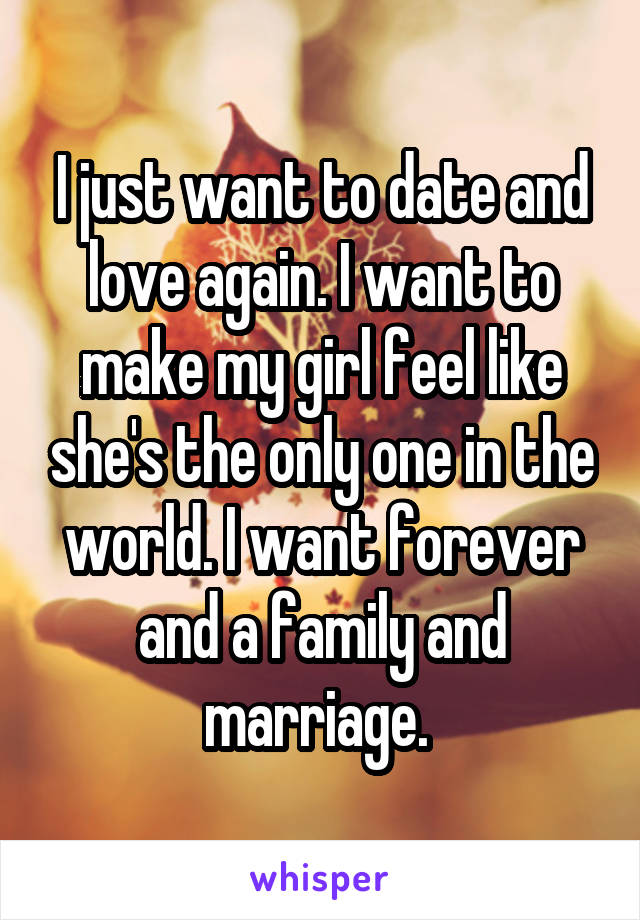 I just want to date and love again. I want to make my girl feel like she's the only one in the world. I want forever and a family and marriage. 
