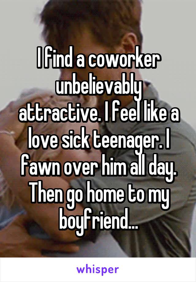 I find a coworker unbelievably attractive. I feel like a love sick teenager. I fawn over him all day. Then go home to my boyfriend...