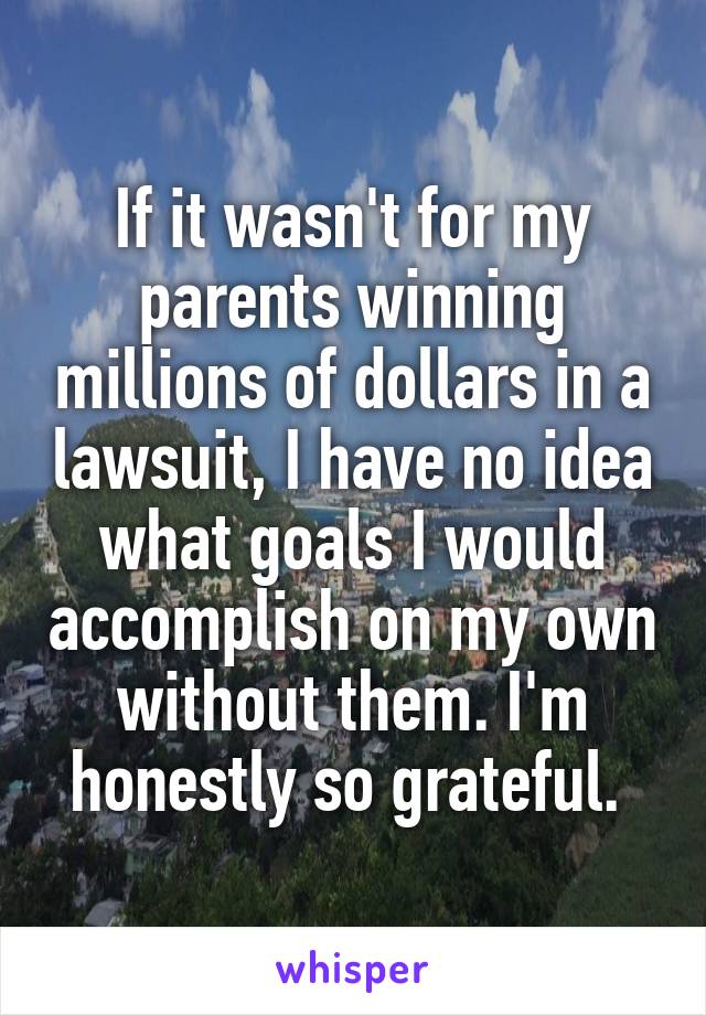 If it wasn't for my parents winning millions of dollars in a lawsuit, I have no idea what goals I would accomplish on my own without them. I'm honestly so grateful. 