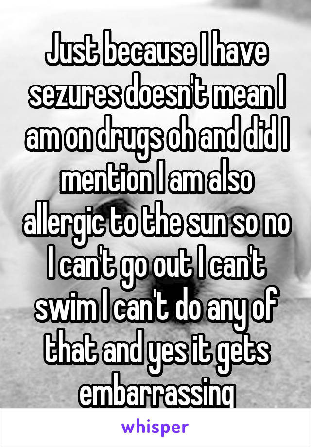 Just because I have sezures doesn't mean I am on drugs oh and did I mention I am also allergic to the sun so no I can't go out I can't swim I can't do any of that and yes it gets embarrassing