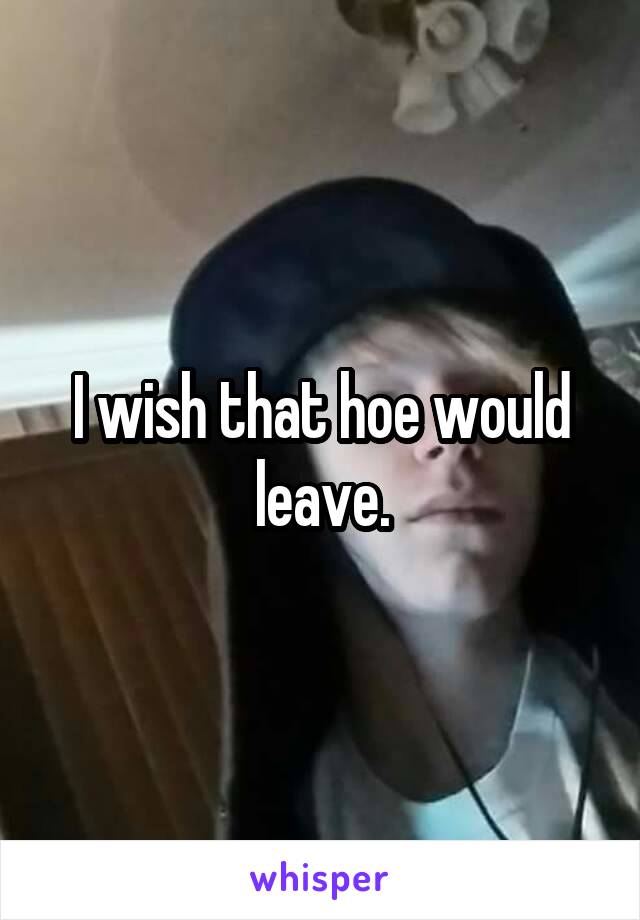 I wish that hoe would leave.