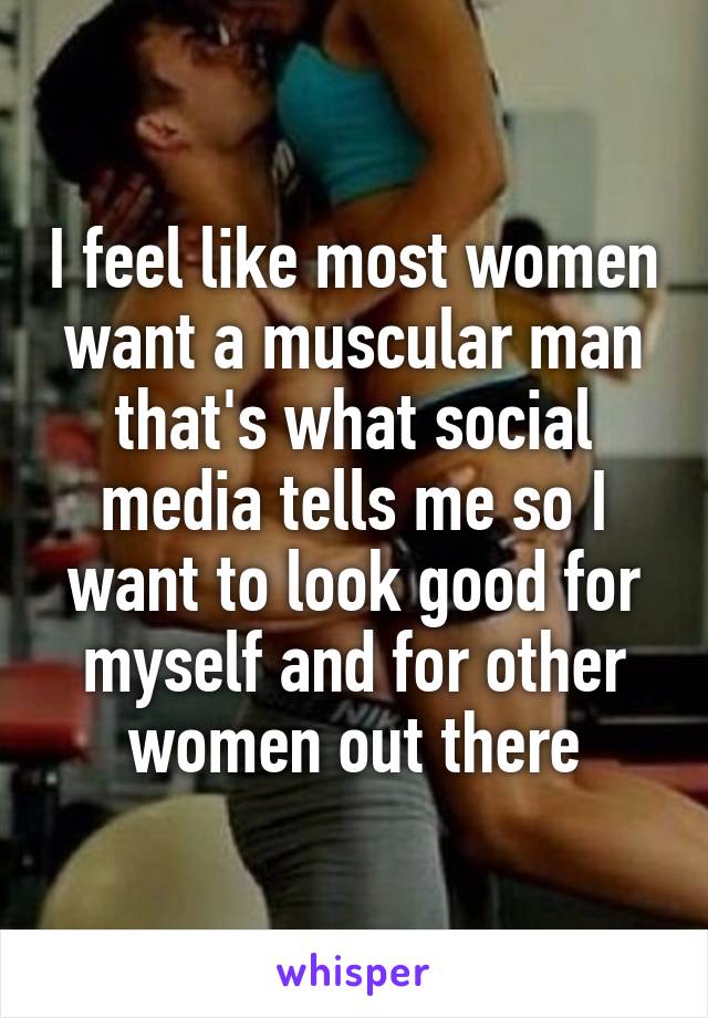I feel like most women want a muscular man that's what social media tells me so I want to look good for myself and for other women out there