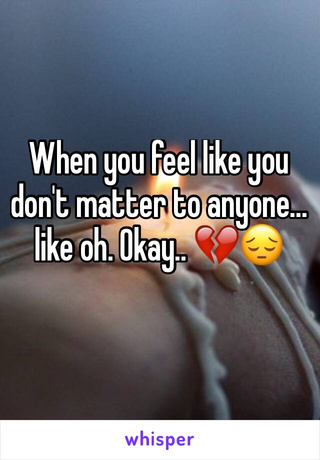 When you feel like you don't matter to anyone... like oh. Okay.. 💔😔