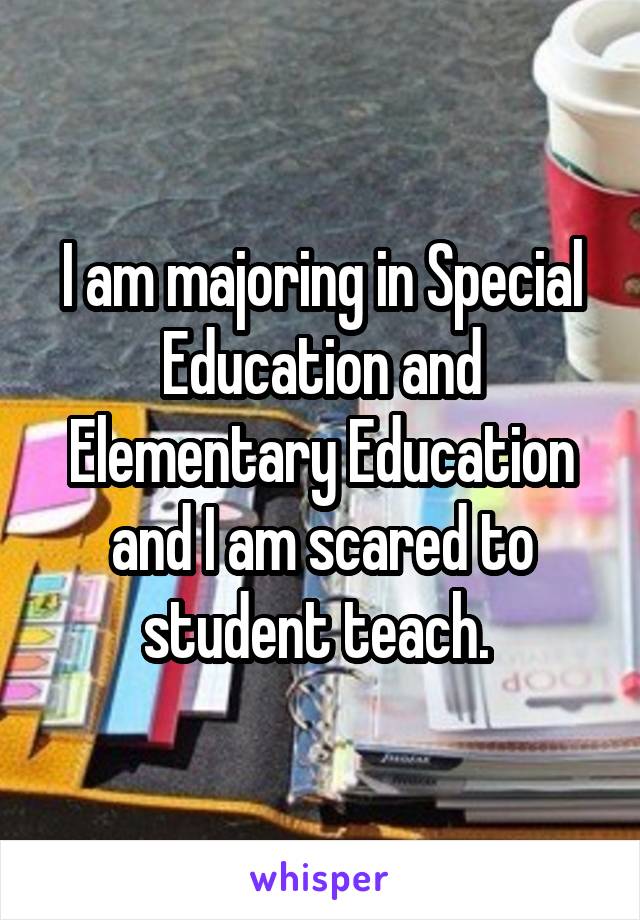 I am majoring in Special Education and Elementary Education and I am scared to student teach. 