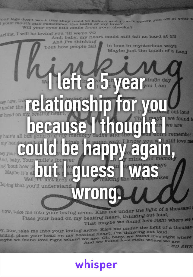 I left a 5 year relationship for you because I thought I could be happy again, but I guess I was wrong.