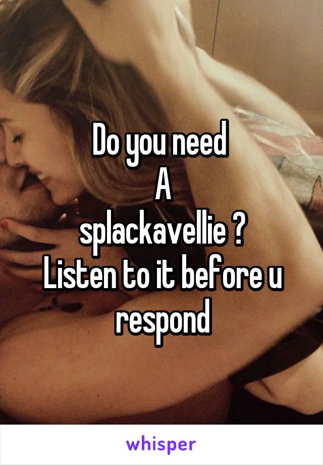 Do you need 
A
splackavellie ?
Listen to it before u respond
