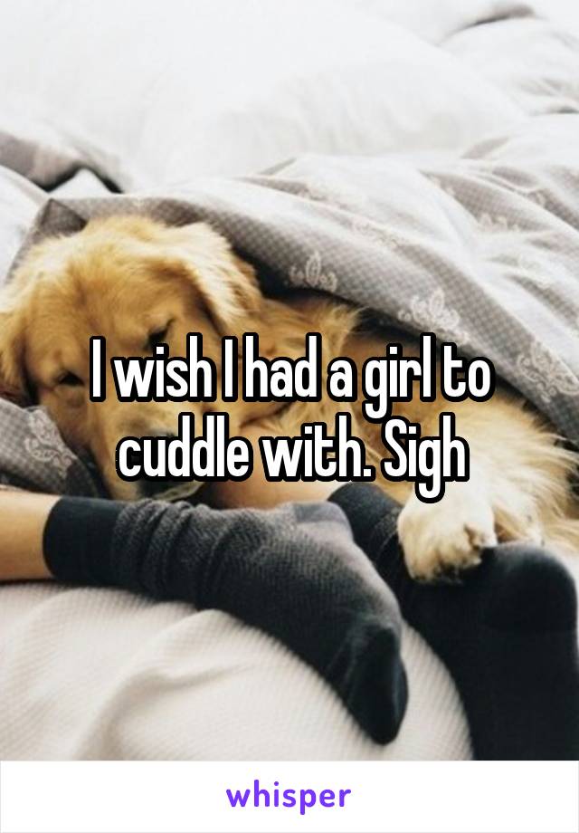 I wish I had a girl to cuddle with. Sigh