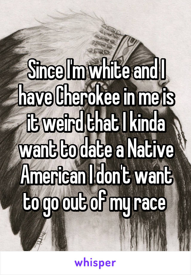 Since I'm white and I have Cherokee in me is it weird that I kinda want to date a Native American I don't want to go out of my race 