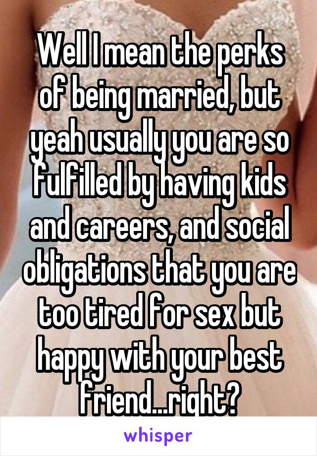 Well I mean the perks of being married, but yeah usually you are so fulfilled by having kids and careers, and social obligations that you are too tired for sex but happy with your best friend...right?