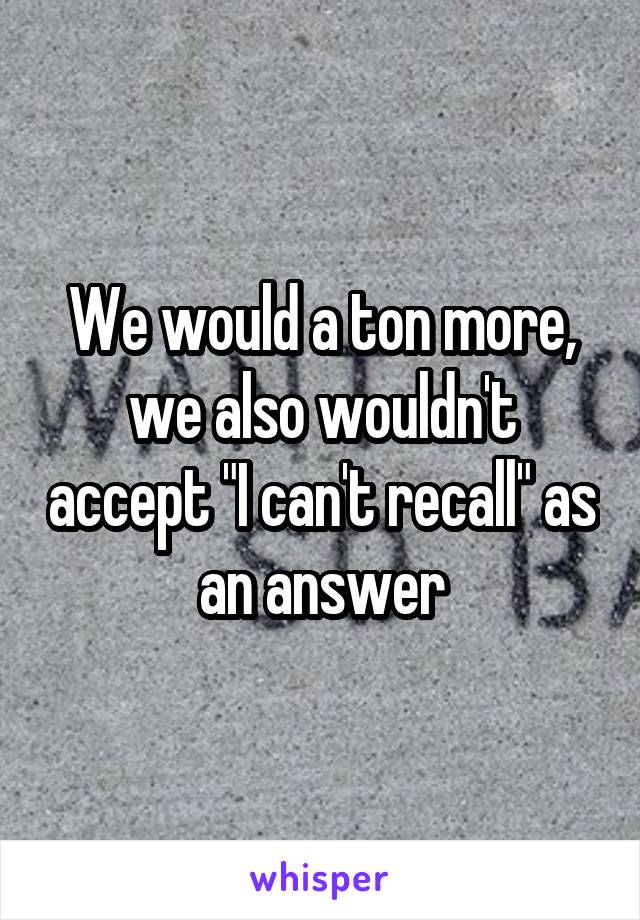 We would a ton more, we also wouldn't accept "I can't recall" as an answer