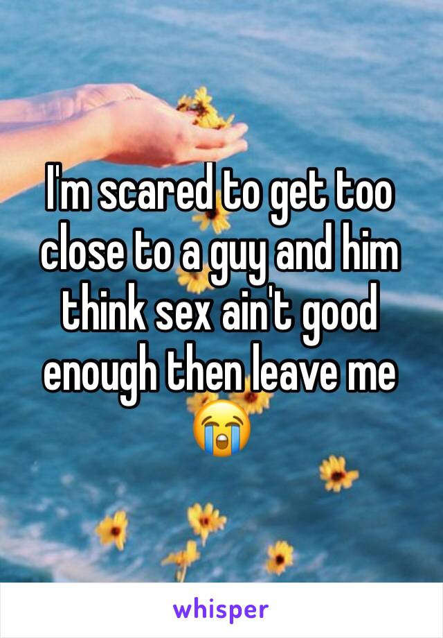 I'm scared to get too close to a guy and him think sex ain't good enough then leave me 😭
