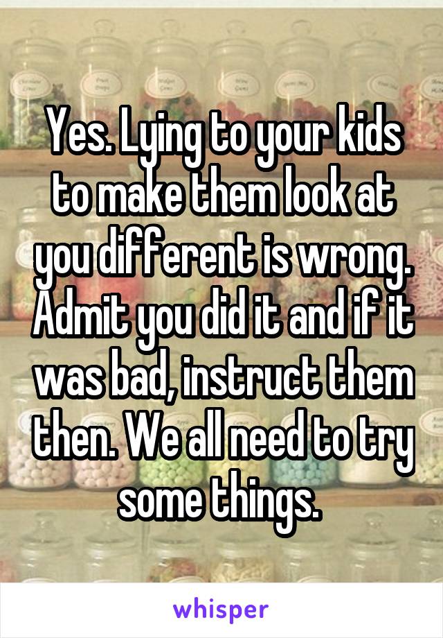Yes. Lying to your kids to make them look at you different is wrong. Admit you did it and if it was bad, instruct them then. We all need to try some things. 