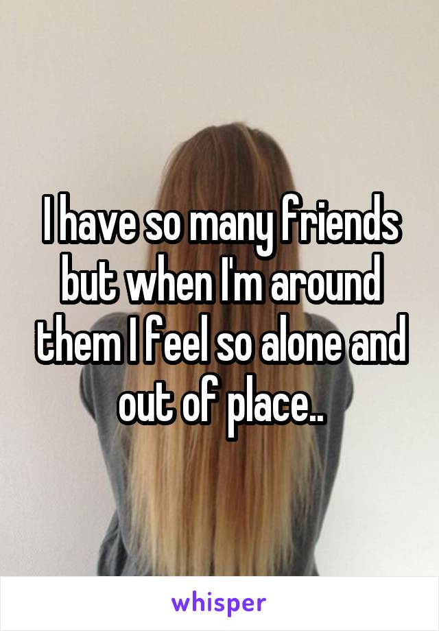 I have so many friends but when I'm around them I feel so alone and out of place..
