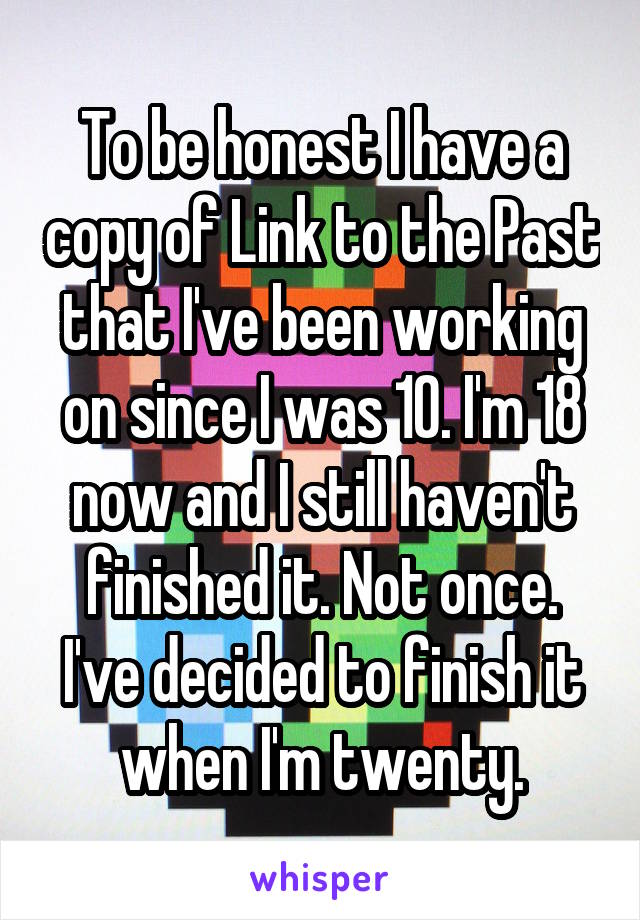 To be honest I have a copy of Link to the Past that I've been working on since I was 10. I'm 18 now and I still haven't finished it. Not once. I've decided to finish it when I'm twenty.