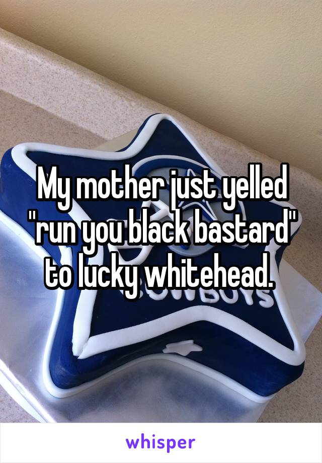 My mother just yelled "run you black bastard" to lucky whitehead. 