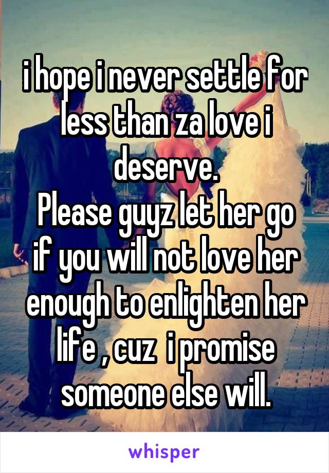i hope i never settle for less than za love i deserve.
Please guyz let her go if you will not love her enough to enlighten her life , cuz  i promise someone else will.