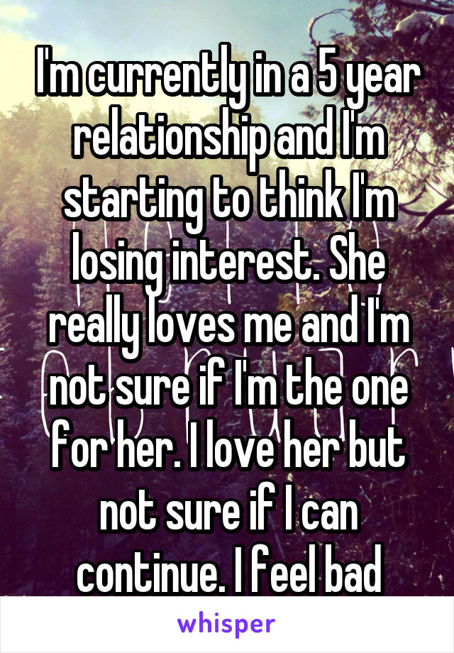 I'm currently in a 5 year relationship and I'm starting to think I'm losing interest. She really loves me and I'm not sure if I'm the one for her. I love her but not sure if I can continue. I feel bad