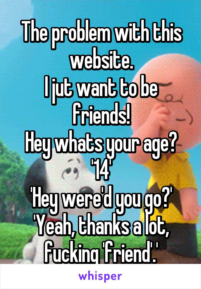 The problem with this website.
I jut want to be friends!
Hey whats your age?
'14'
'Hey were'd you go?'
'Yeah, thanks a lot, fucking 'friend'.'