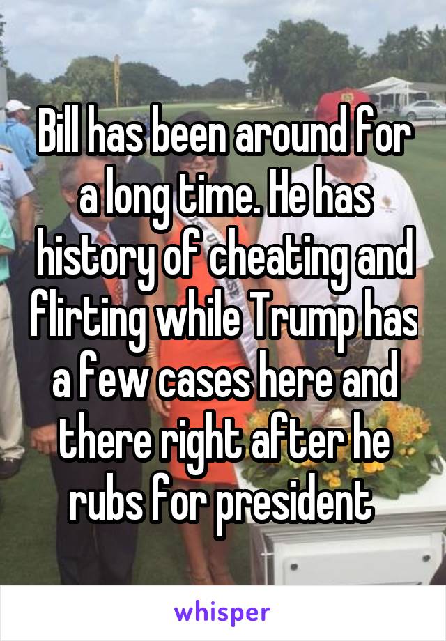 Bill has been around for a long time. He has history of cheating and flirting while Trump has a few cases here and there right after he rubs for president 