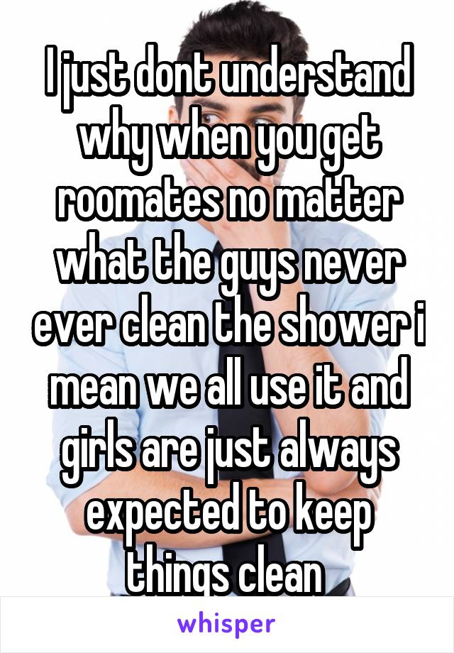 I just dont understand why when you get roomates no matter what the guys never ever clean the shower i mean we all use it and girls are just always expected to keep things clean 