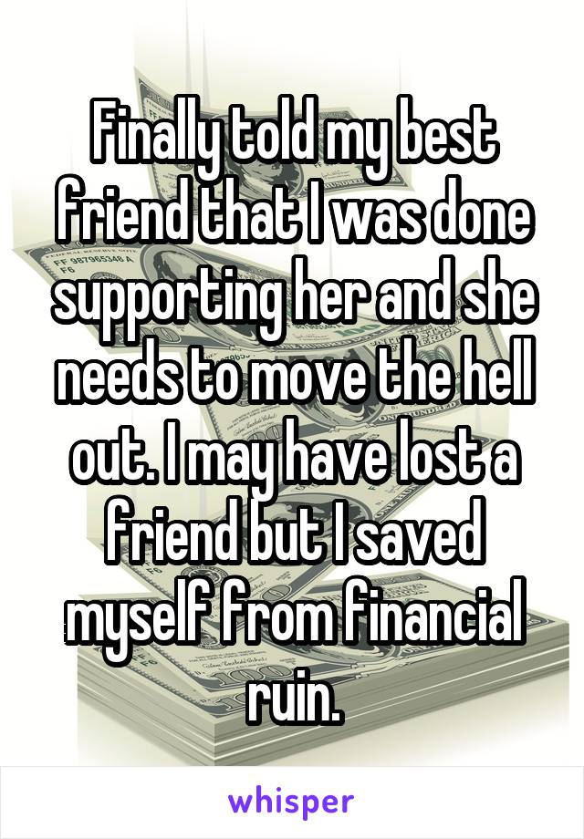 Finally told my best friend that I was done supporting her and she needs to move the hell out. I may have lost a friend but I saved myself from financial ruin.