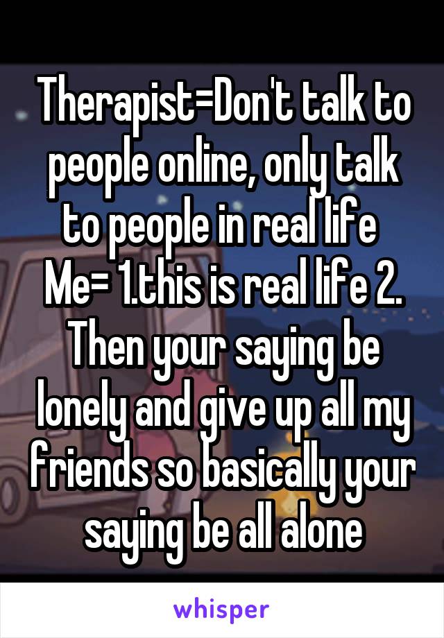 Therapist=Don't talk to people online, only talk to people in real life 
Me= 1.this is real life 2. Then your saying be lonely and give up all my friends so basically your saying be all alone