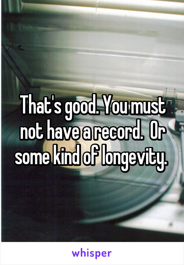 That's good. You must not have a record.  Or some kind of longevity. 