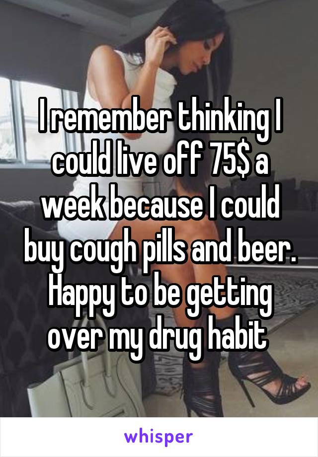 I remember thinking I could live off 75$ a week because I could buy cough pills and beer. Happy to be getting over my drug habit 
