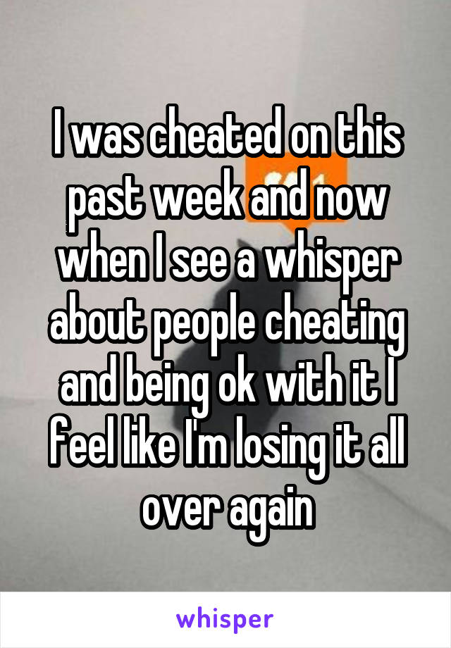 I was cheated on this past week and now when I see a whisper about people cheating and being ok with it I feel like I'm losing it all over again