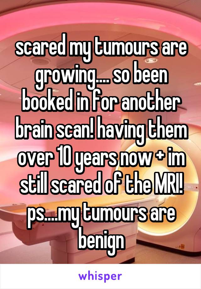 scared my tumours are growing.... so been booked in for another brain scan! having them over 10 years now + im still scared of the MRI! ps....my tumours are benign