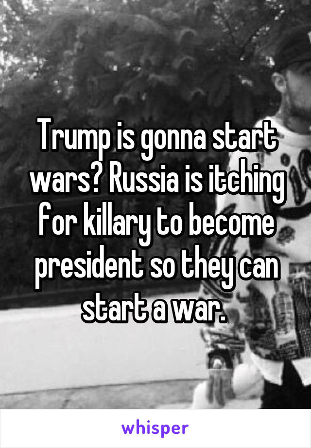 Trump is gonna start wars? Russia is itching for killary to become president so they can start a war. 